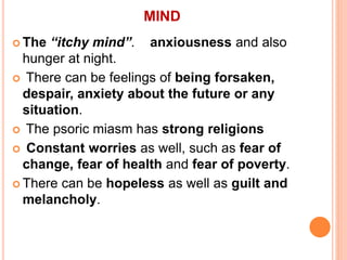 MIND
 The “itchy mind”. anxiousness and also
hunger at night.
 There can be feelings of being forsaken,
despair, anxiety about the future or any
situation.
 The psoric miasm has strong religions
 Constant worries as well, such as fear of
change, fear of health and fear of poverty.
 There can be hopeless as well as guilt and
melancholy.
 