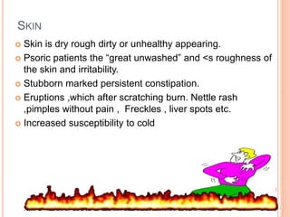 SKIN
 Skin is dry rough dirty or unhealthy appearing.
 Psoric patients the “great unwashed” and <s roughness of
the skin and irritability.
 Stubborn marked persistent constipation.
 Eruptions ,which after scratching burn. Nettle rash
,pimples without pain , Freckles , liver spots etc.
 Increased susceptibility to cold
 