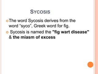 SYCOSIS
The word Sycosis derives from the
word “syco”, Greek word for fig.
 Sycosis is named the "fig wart disease"
& the miasm of excess
 