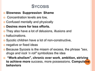 SYCOSIS
 Slowness Suppression Shame
 Concentration levels are low,
 Confused mentally and physically
 Desires more for less efforts.
 They also have a lot of delusions, illusions and
 hallucinations.
 Sycotic children have a lot of non-constructive,
 negative or fixed ideas
 Because Sycosis is the miasm of excess, the phrase "sex,
drugs and rock ‘n roll" symbolizes the idea
 “Work-aholism", chronic over work, ambition, striving
to achieve more success, more possessions. Compulsive
behaviors
 