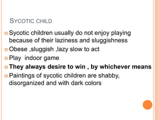 SYCOTIC CHILD
 Sycotic children usually do not enjoy playing
because of their laziness and sluggishness
 Obese ,sluggish ,lazy slow to act
 Play indoor game
 They always desire to win , by whichever means
 Paintings of sycotic children are shabby,
disorganized and with dark colors
 