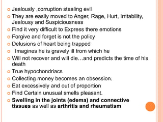  Jealously ,corruption stealing evil
 They are easily moved to Anger, Rage, Hurt, Irritability,
Jealousy and Suspiciousness
 Find it very difficult to Express there emotions
 Forgive and forget is not the policy
 Delusions of heart being trapped
 Imagines he is gravely ill from which he
 Will not recover and will die…and predicts the time of his
death
 True hypochondriacs
 Collecting money becomes an obsession.
 Eat excessively and out of proportion
 Find Certain unusual smells pleasant.
 Swelling in the joints (edema) and connective
tissues as well as arthritis and rheumatism
 