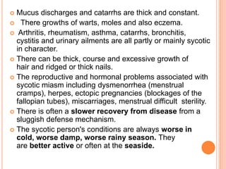  Mucus discharges and catarrhs are thick and constant.
 There growths of warts, moles and also eczema.
 Arthritis, rheumatism, asthma, catarrhs, bronchitis,
cystitis and urinary ailments are all partly or mainly sycotic
in character.
 There can be thick, course and excessive growth of
hair and ridged or thick nails.
 The reproductive and hormonal problems associated with
sycotic miasm including dysmenorrhea (menstrual
cramps), herpes, ectopic pregnancies (blockages of the
fallopian tubes), miscarriages, menstrual difficult sterility.
 There is often a slower recovery from disease from a
sluggish defense mechanism.
 The sycotic person's conditions are always worse in
cold, worse damp, worse rainy season. They
are better active or often at the seaside.
 