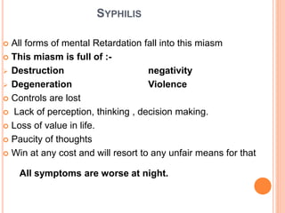 SYPHILIS
 All forms of mental Retardation fall into this miasm
 This miasm is full of :-
 Destruction negativity
 Degeneration Violence
 Controls are lost
 Lack of perception, thinking , decision making.
 Loss of value in life.
 Paucity of thoughts
 Win at any cost and will resort to any unfair means for that
All symptoms are worse at night.
 