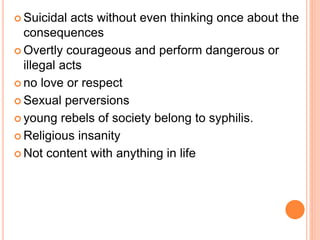  Suicidal acts without even thinking once about the
consequences
 Overtly courageous and perform dangerous or
illegal acts
 no love or respect
 Sexual perversions
 young rebels of society belong to syphilis.
 Religious insanity
 Not content with anything in life
 