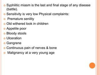  Syphilitic miasm is the last and final stage of any disease
(battle).
 Sensitivity is very low Physical complaints:
 Premature senility
 Old withered look in children
 Appetite poor
 Bloody stools
 Ulceration
 Gangrene
 Continuous pain of nerves & bone
 Malignancy at a very young age
 