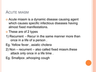 ACUTE MIASM
 Acute miasm is a dynamic disease causing agent
which causes specific infectious diseases having
almost fixed manifestations.
 These are of 2 types
1) Recurrent - Recur in the same manner more than
once in a life of a person .
Eg. Yellow fever , asiatic cholera
2) Non – recurrent – also called fixed miasm.these
attack only once in a life time .
Eg. Smallpox ,whooping cough
 