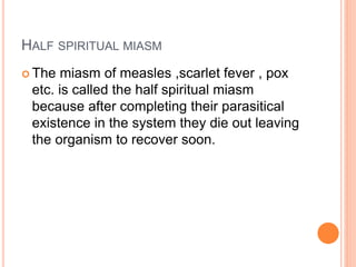 HALF SPIRITUAL MIASM
 The miasm of measles ,scarlet fever , pox
etc. is called the half spiritual miasm
because after completing their parasitical
existence in the system they die out leaving
the organism to recover soon.
 