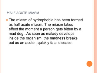 HALF ACUTE MIASM
 The miasm of hydrophobia has been termed
as half acute miasm. The miasm takes
effect the moment a person gets bitten by a
mad dog . As soon as malady develops
inside the organism ,the madness breaks
out as an acute , quickly fatal disease.
 