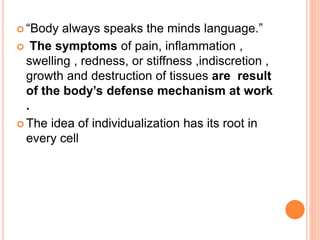  “Body always speaks the minds language.”
 The symptoms of pain, inflammation ,
swelling , redness, or stiffness ,indiscretion ,
growth and destruction of tissues are result
of the body’s defense mechanism at work
.
 The idea of individualization has its root in
every cell
 