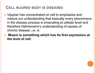 CELL INJURED BODY IS DISEASED
 Vijaykar has concentrated on cell to emphasize and
mature our understanding that basically every phenomena
in the disease process is emanating at cellular level and
therefore Hahnemann’s understanding of causes of
chronic disease .i.e. is
 Miasm is something which has its first expression at
the level of cell.
 