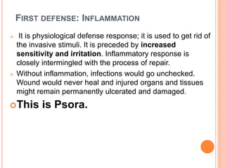 FIRST DEFENSE: INFLAMMATION
 It is physiological defense response; it is used to get rid of
the invasive stimuli. It is preceded by increased
sensitivity and irritation. Inflammatory response is
closely intermingled with the process of repair.
 Without inflammation, infections would go unchecked.
Wound would never heal and injured organs and tissues
might remain permanently ulcerated and damaged.
This is Psora.
 