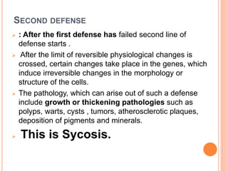 SECOND DEFENSE
 : After the first defense has failed second line of
defense starts .
 After the limit of reversible physiological changes is
crossed, certain changes take place in the genes, which
induce irreversible changes in the morphology or
structure of the cells.
 The pathology, which can arise out of such a defense
include growth or thickening pathologies such as
polyps, warts, cysts , tumors, atherosclerotic plaques,
deposition of pigments and minerals.
 This is Sycosis.
 