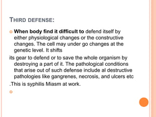 THIRD DEFENSE:
 When body find it difficult to defend itself by
either physiological changes or the constructive
changes. The cell may under go changes at the
genetic level. It shifts
its gear to defend or to save the whole organism by
destroying a part of it. The pathological conditions
that arise out of such defense include al destructive
pathologies like gangrenes, necrosis, and ulcers etc
.This is syphilis Miasm at work.

 