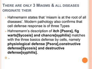 THERE ARE ONLY 3 MIASMS & ALL DISEASES
ORIGINATE THEIR
 Hahnemann states that ‘miasm is at the root of all
diseases’. Modern pathology also confirms that
cell defense response is of three Types
 Hahnemann’s description of itch [Psora], fig
warts[Sycosis] and chancre[syphilis] matches
with the three basics defense by cells, namely
physiological defense [Psora],constructive
defense[Sycosis] and destructive
defense[syphilis].
 .
 