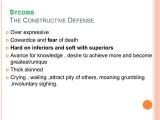 SYCOSIS
THE CONSTRUCTIVE DEFENSE
 Over expressive
 Cowardice and fear of death
 Hard on inferiors and soft with superiors
 Avarice for knowledge , desire to achieve more and become
greatest/unique
 Thick skinned
 Crying , wailing ,attract pity of others, moaning grumbling
,involuntary sighing.
 