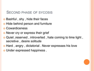 SECOND PHASE OF SYCOSIS
 Bashful , shy , hide their faces
 Hide behind person and furniture
 Cowardiceness
 Never cry or express their grief
 Quiet ,reserved , introverted , hate coming to lime light ,
secretive , desire solitude
 Hard , angry , dictatorial . Never expresses his love
 Under expressed happiness .
 
