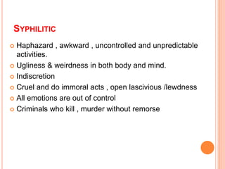 SYPHILITIC
 Haphazard , awkward , uncontrolled and unpredictable
activities.
 Ugliness & weirdness in both body and mind.
 Indiscretion
 Cruel and do immoral acts , open lascivious /lewdness
 All emotions are out of control
 Criminals who kill , murder without remorse
 
