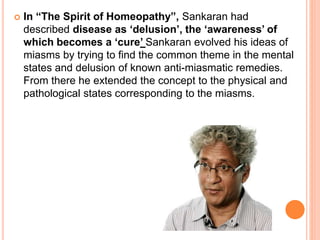 In “The Spirit of Homeopathy”, Sankaran had
described disease as ‘delusion’, the ‘awareness’ of
which becomes a ‘cure’ Sankaran evolved his ideas of
miasms by trying to find the common theme in the mental
states and delusion of known anti-miasmatic remedies.
From there he extended the concept to the physical and
pathological states corresponding to the miasms.
 