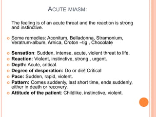 ACUTE MIASM:
The feeling is of an acute threat and the reaction is strong
and instinctive.
 Some remedies: Aconitum, Belladonna, Stramonium,
Veratrum-album, Arnica, Croton –tig , Chocolate
 Sensation: Sudden, intense, acute, violent threat to life.
 Reaction: Violent, instinctive, strong , urgent.
 Depth: Acute, critical.
 Degree of desperation: Do or die! Critical
 Pace: Sudden, rapid, violent.
 Pattern: Comes suddenly, last short time, ends suddenly,
either in death or recovery.
 Attitude of the patient: Childlike, instinctive, violent.
 