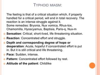 TYPHOID MIASM:
The feeling is that of a critical situation which, if properly
handled for a critical period, will end in total recovery. The
reaction is an intense struggle against it.
Some remedies: Bryonia, Nux vomica, Rhus-tox,
Chamomilla, Hyoscyamus, Baptisia, Paris-q, Nux-m
 Sensation: Critical, short-lived, life threatening situation.
 Reaction: Concentrated effort and struggle.
 Depth and corresponding degree of hope or
desperation: Acute, hopeful if concentrated effort is put
in. But it is still critical and life threatening.
 Pace: Sudden, intense.
 Pattern: Concentrated effort followed by rest.
 Attitude of the patient: Childlike
 