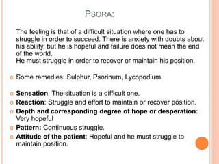 PSORA:
The feeling is that of a difficult situation where one has to
struggle in order to succeed. There is anxiety with doubts about
his ability, but he is hopeful and failure does not mean the end
of the world.
He must struggle in order to recover or maintain his position.
 Some remedies: Sulphur, Psorinum, Lycopodium.
 Sensation: The situation is a difficult one.
 Reaction: Struggle and effort to maintain or recover position.
 Depth and corresponding degree of hope or desperation:
Very hopeful
 Pattern: Continuous struggle.
 Attitude of the patient: Hopeful and he must struggle to
maintain position.
 