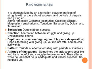 RINGWORM MIASM
It is characterized by an alternation between periods of
struggle with anxiety about success, and periods of despair
and giving up.
Some remedies: Calcarea sulphurica, Calcarea Silicata,
Magnesium sulphuricum., Teucrium, Sarsaparilla, Dulcamara,
Taraxacum.
 Sensation: Doubts about success.
 Reaction: Alternation between struggle and giving up.
Unsuccessful efforts.
 Depth and corresponding degree of hope or desperation:
Hope alternating with giving up. Yet it is not fatal and he can
live with it.
 Pattern: Periods of effort alternating with periods of inactivity.
 Attitude of the patient : Sometimes the task seems possible
and he is hopeful and struggles to overcome it. Then after a
while he feels that he is inadequate and will not succeed. So
he gives up.
 