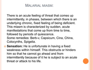 MALARIAL MIASM:
There is an acute feeling of threat that comes up
intermittently, in phases, between which there is an
underlying chronic, fixed feeling of being deficient.
This miasm is characterized by sudden, acute
manifestations that come up from time to time,
followed by periods of quiescence.
Some remedies: Berb-v, Capsicum, Cina, China,
Colocynths, Spigelia.
 Sensation: He is unfortunate in having a fixed
weakness within himself. This obstructs or hinders
him so that he cannot go ahead and from
intermittently because of it he is subject to an acute
threat or attack to his life.
 