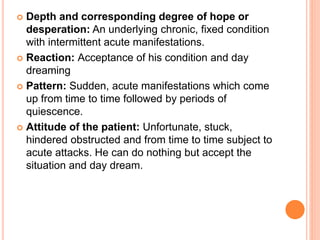  Depth and corresponding degree of hope or
desperation: An underlying chronic, fixed condition
with intermittent acute manifestations.
 Reaction: Acceptance of his condition and day
dreaming
 Pattern: Sudden, acute manifestations which come
up from time to time followed by periods of
quiescence.
 Attitude of the patient: Unfortunate, stuck,
hindered obstructed and from time to time subject to
acute attacks. He can do nothing but accept the
situation and day dream.
 