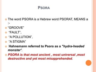 PSORA
 The word PSORA is a Hebrew word PSORAT, MEANS a
:-
 “GROOVE”
 “FAULT”,
 “A POLLUTION”,
 “A STIGMA”
 Hahnemann referred to Psora as a "hydra-headed
monster".
 PSORA is that most ancient , most universal ,most
destructive and yet most misapprehended.
 