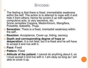 SYCOSIS:

The feeling is that there is fixed, irremediable weakness
within the self. The action is to attempt to cope with it and
hide it from others; hence he covers it up with egotism,
compulsive acts, is very secretive, etc.
Some remedies Copaiva, Medorrhinum, Mangifera,
Pulsatilla, Sabadila, Thuja.
 Sensation: There is a fixed, irremedial weakness within
the self..
 Reaction: Acceptance. Cover up, hiding, secrecy.
 Depth and corresponding degree of hope or
desperation: It is not fatal, but it is fixed and he will have
to accept it and live with it.
 Pace: Fixed
 Pattern: Fixed
 Attitude of the patient: I cannot do anything about it, so
I must accept it and live with it. I am okay so long as I am
able to cover it up.
 