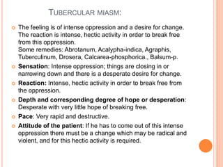 TUBERCULAR MIASM:
 The feeling is of intense oppression and a desire for change.
The reaction is intense, hectic activity in order to break free
from this oppression.
Some remedies: Abrotanum, Acalypha-indica, Agraphis,
Tuberculinum, Drosera, Calcarea-phosphorica., Balsum-p.
 Sensation: Intense oppression; things are closing in or
narrowing down and there is a desperate desire for change.
 Reaction: Intense, hectic activity in order to break free from
the oppression.
 Depth and corresponding degree of hope or desperation:
Desperate with very little hope of breaking free.
 Pace: Very rapid and destructive.
 Attitude of the patient: If he has to come out of this intense
oppression there must be a change which may be radical and
violent, and for this hectic activity is required.
 