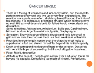 CANCER MIASM:

There is a feeling of weakness and incapacity within, and the need to
perform exceedingly well and live up to very high expectations. The
reaction is a superhuman effort, stretching himself beyond the limits of
his capacity. It is continuous, prolonged struggle which seems to have
no end. His survival depends on it, for failure would mean, death and
destruction.
Some remedies: Anacardium, Anhalonium, Bellis-per, Carcinosinum,
Nitricum acidum, Argentum nitricum, Ignatia, Staphysagria,
 Sensation: Everything around him is chaotic and he is too small to
gain control over the chaos as there is a fixed weakness within him.
 Reaction: In order to gain control over the chaos he must make a
superhuman effort and stretch himself far beyond his limited capacity.
 Depth and corresponding degree of hope or desperation: Desperate
with very little hope of succeeding, but it is not altogether hopeless.
 Pace: Rapid, destructive
 Attitude of the patient: Trying to gain control over a situation that is far
beyond his capacity. Demanding too much of himself. Perfectionist.
 