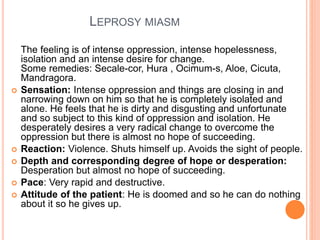 LEPROSY MIASM
The feeling is of intense oppression, intense hopelessness,
isolation and an intense desire for change.
Some remedies: Secale-cor, Hura , Ocimum-s, Aloe, Cicuta,
Mandragora.
 Sensation: Intense oppression and things are closing in and
narrowing down on him so that he is completely isolated and
alone. He feels that he is dirty and disgusting and unfortunate
and so subject to this kind of oppression and isolation. He
desperately desires a very radical change to overcome the
oppression but there is almost no hope of succeeding.
 Reaction: Violence. Shuts himself up. Avoids the sight of people.
 Depth and corresponding degree of hope or desperation:
Desperation but almost no hope of succeeding.
 Pace: Very rapid and destructive.
 Attitude of the patient: He is doomed and so he can do nothing
about it so he gives up.
 