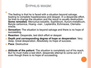 SYPHILIS MIASM:

The feeling is that he is faced with a situation beyond salvage,
leading to complete hopelessness and despair. In a desperate effort,
he tries to change the situation and the result is usually destruction.
Some remedies: Mercurius-solubilis, Syphilinum, Aurum-metallicum,
Baryta carbonica, Hoang –nan , Leptandra, Echinacea, Clematis-
erecta.
 Sensation: The situation is beyond salvage and there is no hope of
succeeding.
 Reaction: Desperate, last ditch effort or despair.
 Depth and corresponding degree of hope or desperation: Very
deep. Great desperation. Absolutely no hope of success.
 Pace: Destructive
 Attitude of the patient: The situation is completely out of his reach.
But he must make a last ditch, desperate attempt to come out of it
even though there is no hope of succeeding.
 