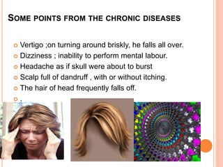 SOME POINTS FROM THE CHRONIC DISEASES
 Vertigo ;on turning around briskly, he falls all over.
 Dizziness ; inability to perform mental labour.
 Headache as if skull were about to burst
 Scalp full of dandruff , with or without itching.
 The hair of head frequently falls off.
 .
 