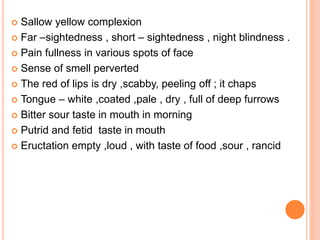  Sallow yellow complexion
 Far –sightedness , short – sightedness , night blindness .
 Pain fullness in various spots of face
 Sense of smell perverted
 The red of lips is dry ,scabby, peeling off ; it chaps
 Tongue – white ,coated ,pale , dry , full of deep furrows
 Bitter sour taste in mouth in morning
 Putrid and fetid taste in mouth
 Eructation empty ,loud , with taste of food ,sour , rancid
 