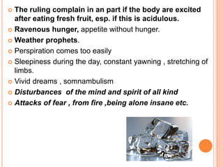  The ruling complain in an part if the body are excited
after eating fresh fruit, esp. if this is acidulous.
 Ravenous hunger, appetite without hunger.
 Weather prophets.
 Perspiration comes too easily
 Sleepiness during the day, constant yawning , stretching of
limbs.
 Vivid dreams , somnambulism
 Disturbances of the mind and spirit of all kind
 Attacks of fear , from fire ,being alone insane etc.
 