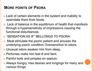MORE POINTS OF PSORA
 Lack of certain elements in the system and inability to
assimilate them from foods.
 Lack of balance in the equilibrium of health that manifests
through a hypersensitivity of impressions causing the
functional disturbances.
 “SENSATION AS IF” BELLONGS TO PSORA.
 Meat stimulate the psoric patient and arouses the
underlying psoric condition Oversensitive to odors;
 Unusual odors awaken him from sleep.
 Perfumes make him feel ill and faint.
 Painful boils and pimples on septum.
 Always hungry. Has desires and longings for many and
various things
 
