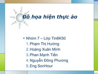 Đồ họa hiện thực ảo



 Nhóm 7 – Lớp Tin6K50
  1. Phạm Thị Hường
  2. Hoàng Xuân Minh
  3. Phan Mạnh Tiến
  4. Nguyễn Đông Phương
  5. Eng SonHour
 