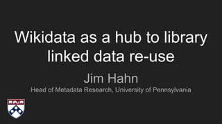 Wikidata as a hub to library
linked data re-use
Jim Hahn
Head of Metadata Research, University of Pennsylvania
 