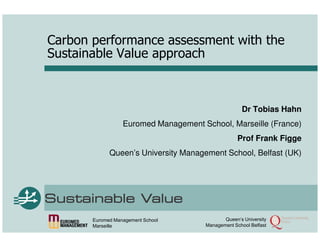 Carbon performance assessment with the
Sustainable Value approach



                                                    Dr Tobias Hahn
                  Euromed Management School, Marseille (France)
                                                   Prof Frank Figge
             Queen’s University Management School, Belfast (UK)




       Euromed Management School             Queen‘s University
       Marseille                      Management School Belfast
 