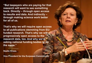 “But taxpayers who are paying for that 
research will want to see something 
back. Directly – through open access 
to results and data. And indirectly – 
through making science work better 
for all of us. 
That’s why we will require open access 
to all publications stemming from EU-funded 
research. That’s why we will 
progressively open access to the 
research data, too. And why we’re 
asking national funding bodies to do 
the same.” 
Neelie Kroes. 
Vice President for the Eurpoean Commission 
 
