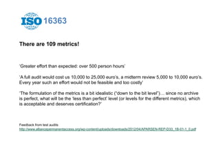 16363 
There are 109 metrics! 
‘Greater effort than expected: over 500 person hours’ 
‘A full audit would cost us 10,000 to 25,000 euro’s, a midterm review 5,000 to 10,000 euro’s. 
Every year such an effort would not be feasible and too costly’ 
‘The formulation of the metrics is a bit idealistic (“down to the bit level”)… since no archive 
is perfect, what will be the ‘less than perfect’ level (or levels for the different metrics), which 
is acceptable and deserves certification?’ 
Feedback from test audits 
http://www.alliancepermanentaccess.org/wp-content/uploads/downloads/2012/04/APARSEN-REP-D33_1B-01-1_0.pdf 
 