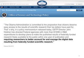 4 
“The Obama Administration is committed to the proposition that citizens deserve 
easy access to the results of scientific research their tax dollars have paid for. 
That’s why, in a policy memorandum released today, OSTP Director John 
Holdren has directed Federal agencies with more than $100M in R&D 
expenditures to develop plans to make the published results of federally funded 
research freely available to the public within one year of publication and 
requiring researchers to better account for and manage the digital data 
resulting from federally funded scientific research.” 
February 22nd 2013 
 