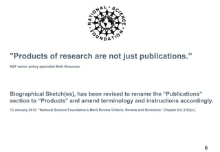 6 
"Products of research are not just publications.” 
NSF senior policy specialist Beth Strausser. 
Biographical Sketch(es), has been revised to rename the “Publications” 
section to “Products” and amend terminology and instructions accordingly. 
13 January 2013: "National Science Foundation’s Merit Review Criteria: Review and Revisions” Chapter II.C.2.f(i)(c), 
 