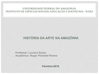 UNIVERSIDADE FEDERAL DO AMAZONAS
INSTITUTO DE CIÊNCIAS SOCIAIS, EDUCAÇÃO E ZOOTECNIA - ICSEZ
HISTÓRIA DA ARTE NA AMAZÔNIA
Professor: Luciano Souza
Acadêmico: Roger Pimentel Pereira
Parintins-2016
 
