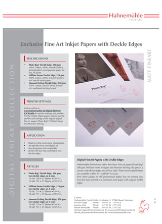 Exclusive Fine Art Inkjet Papers with Deckle Edges




                                                                                                                                                                                matt fineart
                                                      specifications

                                                 •	    Photo Rag® Deckle Edge, 308 gsm
d i g i ta l f i n e a rt c o l l e c t i o n




                                                       100% Cotton, white, smooth surface,
                                                       photographer’s most popular paper for
                                                       fine art prints
                                                 •	    William Turner Deckle Edge, 310 gsm
                                                       100% Cotton, white, textured surface,
                                                       real mould made paper
                                                 •	    Museum Etching Deckle Edge, 350 gsm
                                                       100% Cotton, natural white, texture
                                                       of a traditional etching board




                                                      printer settings

                                                 Visit us online at
                                                 www.hahnemuehle.de/Digital FineArt/
                                                 ICC-Profile for printer settings and profiles.
                                                 For the deckle edged papers, please use the
                                                 profiles and settings of the regular digital
                                                 fine art papers Photo Rag®, William Turner
                                                 and Museum Etching.




                                                      Application

                                                 •	    black & white and colour photography
                                                 •	    art reproductions and digital art
                                                 •	    dye & pigment ink compatible
                                                 •	    prints with the look and feel of real
                                                       deckle edges


                                                                                                    Digital FineArt Papers with Deckle Edges
                                                                                                    Hahnemühle FineArt now offers the classic fine art papers Photo Rag®
                                                      ARTIcles                                      308 gsm, William Turner 310 gsm and Museum Etching 350 gsm as a
                                                                                                    version with deckle edges on all four sides. These hand crafted sheets
                                                 •	    Photo Rag® Deckle Edge, 308 gsm,             are available in DIN A3+ and DIN A2 sizes.
                                                       torn deckle edges on 4 sides                 Now these papers for the professional digital fine art printing also
                                                       10 641 700 • 25 Sheets • DIN A2
                                                                                                    have the look and feel of a traditional artist paper with original deckle
                                                       10 641 701 • 25 Sheets • DIN A3+
                                                                                                    edges.
                                                 •	    William Turner Deckle Edge, 310 gsm,
                                                       torn deckle edges on 4 sides
                                                       10 641 710 • 25 Sheets • DIN A2
                                                       10 641 711 • 25 Sheets • DIN A3+
                                                                                                  Contact:
                                                 •	    Museum Etching Deckle Edge, 350 gsm,
                                                                                                                                                                                               Rev. 00




                                                                                                  Hahnemühle FineArt GmbH, Hahnestr. 5, 37586 Dassel, Germany
                                                       torn deckle edges on 4 sides               Michael Tappe	    Phone: 	 +49 55 61 – 791-414
                                                       10 641 720 • 25 Sheets • DIN A2            Luciana Leite	    Phone:	 +49 55 61 – 791-325
                                                       10 641 721 • 25 Sheets • DIN A3+           Henrik Bernander	 Phone:	 +49 55 61 – 791-281
                                                                                                  Michael_Tappe@hahnemuehle.de • Luciana_Leite@hahnemuehle.de
                                                                                                  Henrik_Bernander@hahnemuehle.de • www.hahnemuehle.com
 