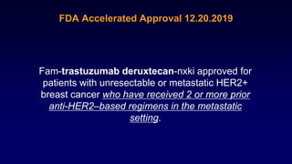 FDA Accelerated Approval 12.20.2019
Fam-trastuzumab deruxtecan-nxki approved for
patients with unresectable or metastatic HER2+
breast cancer who have received 2 or more prior
anti-HER2–based regimens in the metastatic
setting.
 
