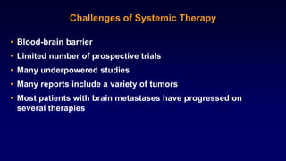 Challenges of Systemic Therapy
• Blood-brain barrier
• Limited number of prospective trials
• Many underpowered studies
• Many reports include a variety of tumors
• Most patients with brain metastases have progressed on
several therapies
 